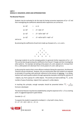 CXC A6/U2/21 82 www.cxc.org
UNIT 2
MODULE 2: SEQUENCES, SERIES AND APPROXIMATIONS
The Binomial Theorem
Students may be motivated to do this topic by having successive expansions of (a + x)n
and
then investigating the coefficients obtained when expansions are carried out.
(a + b)1
= a + b
(a + b)2
= a2
+ 2ab + b2
(a + b)3
= a3
+ 3a2
b+ 3ab2
+ b3
(a + b)4
= a4
+ 4a3
b+ 6a2
b2
+ 4ab3
+ a4
and so on.
By extracting the coefficients of each term made up of powers of a, x or a and x.
1
1 1
1 2 1
1 3 3 1
1 4 6 4 1
Encourage students to use the emerging pattern to generate further expansions of (a + x)n
.
This can be done by generating the coefficients from Pascal’s Triangle and then investigating
other patterns. For example, by looking at the powers of a and x (powers of x increase from
0 to n, while powers of a decrease from n to 0; powers of a and x add up to n).
In discussing the need to find a more efficient method of doing the expansions, the Binomial
Theorem may be introduced. However, this can only be done after the students are exposed
to principles of counting, with particular reference to the process of selecting. In so doing,
teachers will need to guide students through appropriate examples involving the selection of
r objects, say, from a group of n unlike objects. This activity can lead to defining
n
r
C as the
number of ways of selecting r objects from a group of n unlike objects.
In teaching this principle, enough examples should be presented before
n
r
C =
𝑛!
(𝑛−𝑟)!𝑟!
formula is developed.
The binomial theorem may then be established by using the expansion of (1 + x)n
as a starting
point. A suggested approach is given below:
Consider (1 + x)n
.
To expand, the student is expected to multiply (1 + x) by itself n times, that is,
(1 + x)n
= (1 + x)(1 + x)(1+ x) ... (1 + x).
 