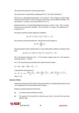 CXC A6/U2/21 83 www.cxc.org
The result of the expansion is found as given below:
The constant term is obtained by multiplying all the 1’s. The result is therefore 1.
The term in x is obtained by multiplying (n – 1) 1’s and one x. This x, however, may be chosen
from any of the n brackets. That is, we need to choose one x out of n different brackets. This
can be done in n
C1 ways. Hence, the coefficient of x is n
C1.
Similarly, the term in x2
may be obtained by choosing two x’s and (n – 2) 1’s. The x’s may be
chosen from any two of the n brackets. This can be done in n
C 2 ways. The coefficient of x2
is therefore n
C 2.
This process continues and the expansion is obtained:
2 3
1 2 3
(1 ) 1 ...
n n n n n
x C x C x C x x
+ = + + + + +
This is known as the binomial theorem. The theorem may be written as
0
(1 )
n
n n r
r
r
x c x
=
+ = 
The generalisation of this could be done as a class activity where students are asked to show
that:
1 2 2 3 3
1 2 3
( ) ...
n n n n n n n n n
a b a C a b C a b C a b b
− − −
+ = + + + + +
This is the binomial expansion of (a + b)n
for positive integral values of n. The expansion
terminates after (n + 1) terms.
For n  Q, it should be demonstrated to the student that the notation
( )( )( )
! 1 2 3 ... 1
n n n n n
= − − − 
Is applicable to the expansion of
( )
( ) ( )( ) ( ) ( )
2 3
1 1 2 1 ... 1
1 1 ...
2! 3! !
n n n n n n n n n r
x nx x x
r
− − − − − +
+ = + + + + +
where n  Q.
Existence of Roots
Introduce the existence of the root of a continuous function 𝑓 (𝑥) between given values 𝑎 and
b as an application of the Intermediate Value Theorem.
Emphasis should be placed on the fact that:
(a) 𝑓 must be continuous between a and b;
(b) The product of 𝑓 (𝑎) and 𝑓 (𝑏) is less than zero, that is, 𝑓 (𝑎) and 𝑓 (𝑏) must have
opposite signs.
 