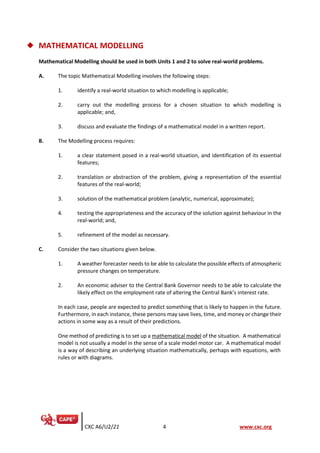 CXC A6/U2/21 4 www.cxc.org
◆ MATHEMATICAL MODELLING
Mathematical Modelling should be used in both Units 1 and 2 to solve real-world problems.
A. The topic Mathematical Modelling involves the following steps:
1. identify a real-world situation to which modelling is applicable;
2. carry out the modelling process for a chosen situation to which modelling is
applicable; and,
3. discuss and evaluate the findings of a mathematical model in a written report.
B. The Modelling process requires:
1. a clear statement posed in a real-world situation, and identification of its essential
features;
2. translation or abstraction of the problem, giving a representation of the essential
features of the real-world;
3. solution of the mathematical problem (analytic, numerical, approximate);
4. testing the appropriateness and the accuracy of the solution against behaviour in the
real-world; and,
5. refinement of the model as necessary.
C. Consider the two situations given below.
1. A weather forecaster needs to be able to calculate the possible effects of atmospheric
pressure changes on temperature.
2. An economic adviser to the Central Bank Governor needs to be able to calculate the
likely effect on the employment rate of altering the Central Bank’s interest rate.
In each case, people are expected to predict something that is likely to happen in the future.
Furthermore, in each instance, these persons may save lives, time, and money or change their
actions in some way as a result of their predictions.
One method of predicting is to set up a mathematical model of the situation. A mathematical
model is not usually a model in the sense of a scale model motor car. A mathematical model
is a way of describing an underlying situation mathematically, perhaps with equations, with
rules or with diagrams.
 