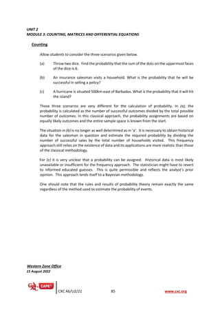 CXC A6/U2/21 85 www.cxc.org
UNIT 2
MODULE 3: COUNTING, MATRICES AND DIFFERENTIAL EQUATIONS
Counting
Allow students to consider the three scenarios given below.
(a) Throw two dice. Find the probability that the sum of the dots on the uppermost faces
of the dice is 6.
(b) An insurance salesman visits a household. What is the probability that he will be
successful in selling a policy?
(c) A hurricane is situated 500km east of Barbados. What is the probability that it will hit
the island?
These three scenarios are very different for the calculation of probability. In (a), the
probability is calculated as the number of successful outcomes divided by the total possible
number of outcomes. In this classical approach, the probability assignments are based on
equally likely outcomes and the entire sample space is known from the start.
The situation in (b) is no longer as well determined as in ‘a’. It is necessary to obtain historical
data for the salesman in question and estimate the required probability by dividing the
number of successful sales by the total number of households visited. This frequency
approach still relies on the existence of data and its applications are more realistic than those
of the classical methodology.
For (c) it is very unclear that a probability can be assigned. Historical data is most likely
unavailable or insufficient for the frequency approach. The statistician might have to revert
to informed educated guesses. This is quite permissible and reflects the analyst’s prior
opinion. This approach lends itself to a Bayesian methodology.
One should note that the rules and results of probability theory remain exactly the same
regardless of the method used to estimate the probability of events.
Western Zone Office
15 August 2022
 