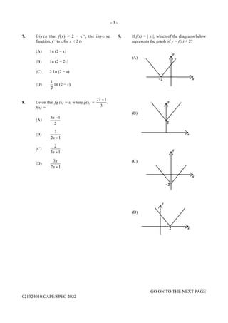 - 3 -
GO ON TO THE NEXT PAGE
021324010/CAPE/SPEC 2022
7. Given that f(x) = 2 − e2x
, the inverse
function, f −1
(x), for x < 2 is
(A) 1n (2 − x)
(B) 1n (2 − 2x)
(C) 2 1n (2 − x)
(D)
1
2
1n (2 − x)
8. Given that fg (x) = x, where g(x) =
2 1
3
x +
,
f(x) =
(A)
3 1
2
x −
(B)
3
2 1
x +
(C)
2
3 1
x +
(D)
3
2 1
x
x +
9. If f(x) = | x |, which of the diagrams below
represents the graph of y = f(x) + 2?
 
