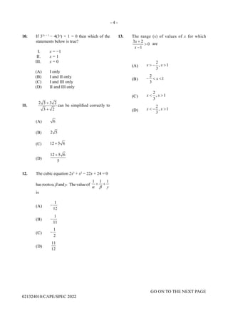 - 4 -
GO ON TO THE NEXT PAGE
021324010/CAPE/SPEC 2022
10. If 32x + 1
− 4(3x
) + 1 = 0 then which of the
statements below is true?
I. x = −1
II. x = 1
III. x = 0
(A) I only
(B) I and II only
(C) I and III only
(D) II and III only
11.
2 3 3 2
3 2
+
+
can be simplified correctly to
(A) 6
(B) 2 5
(C) 12 5 6
+
(D)
12 5 6
5
+
12. The cubic equation 2x3
+ x2
− 22x + 24 = 0
hasrootsα,ßandy. Thevalueof
1 1 1
y
α β
+ +
is
(A)
1
12
−
(B)
1
11
−
(C)
1
2
−
(D)
11
12
13. The range (s) of values of x for which
3 2
0
1
x
x
+
>
−
are
(A)
2
, 1
3
x x
> − >
(B)
2
1
3
x
− < <
(C)
2
, 1
3
x x
< >
(D)
2
, 1
3
x x
< − >
 