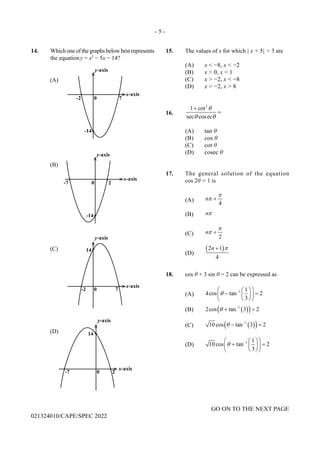 - 5 -
GO ON TO THE NEXT PAGE
021324010/CAPE/SPEC 2022
14. Which one of the graphs below best represents
the equationy = x2
− 5x − 14?
15. The values of x for which | x + 5| > 3 are
(A) x < −8, x < −2
(B) x > 0, x < 1
(C) x > −2, x < −8
(D) x > −2, x > 8
16.
2
1 cot
sec cosec
θ
θ θ
+
=
(A) tan θ
(B) cos θ
(C) cot θ
(D) cosec θ
17. The general solution of the equation
cos 2θ = 1 is
(A)
4
n
π
π +
(B) nπ
(C)
2
n
π
π +
(D)
( )
2 1
4
n π
+
18. cos θ + 3 sin θ = 2 can be expressed as
(A)
1 1
4cos tan 2
3
θ −
 
 
− =
 
 
 
 
(B) ( )
( )
1
2cos tan 3 2
θ −
+ =
(C) ( )
( )
1
10 cos tan 3 2
θ −
− =
(D) 1 1
10 cos tan 2
3
θ −
 
 
+ =
 
 
 
 
 
