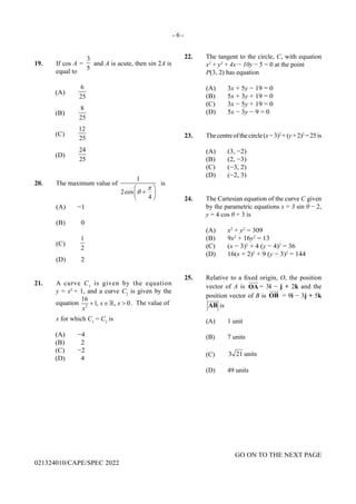 - 6 -
GO ON TO THE NEXT PAGE
021324010/CAPE/SPEC 2022
19. If cos A =
3
5
and A is acute, then sin 2A is
equal to
(A)
6
25
(B)
8
25
(C)
12
25
(D)
24
25
20. The maximum value of
1
2cos
4
π
θ
 
+
 
 
is
(A) −1
(B) 0
(C)
1
2
(D) 2
21. A curve C1
is given by the equation
y = x2
+ 1, and a curve C2
is given by the
equation 2
16
1, , 0
x x
x
+ ∈ >
 . The value of
x for which C1
= C2
is
(A) −4
(B) 2
(C) −2
(D) 4
22. The tangent to the circle, C, with equation
x2
+ y2
+ 4x − 10y − 5 = 0 at the point
P(3, 2) has equation
(A) 3x + 5y − 19 = 0
(B) 5x + 3y + 19 = 0
(C) 3x − 5y + 19 = 0
(D) 5x − 3y − 9 = 0
23. Thecentreofthecircle(x−3)2
+(y+2)2
=25is
(A) (3, −2)
(B) (2, −3)
(C) (−3, 2)
(D) (−2, 3)
24. The Cartesian equation of the curve C given
by the parametric equations x = 3 sin θ − 2,
y = 4 cos θ + 3 is
(A) x2
+ y2
= 309
(B) 9x2
+ 16y2
= 13
(C) (x − 3)2
+ 4 (y − 4)2
= 36
(D) 16(x + 2)2
+ 9 (y − 3)2
= 144
25. Relative to a fixed origin, O, the position
vector of A is

OA = 3i − j + 2k and the
position vector of B is

OB = 9i − 3j + 5k

AB is
(A) 1 unit
(B) 7 units
(C) 3 21 units
(D) 49 units
 