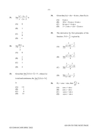 - 8 -
GO ON TO THE NEXT PAGE
021324010/CAPE/SPEC 2022
31. 2
2
3
2 5 3
lim
2 3
x
x x
x x
→
− −
− −
is
(A) 0
(B) 1
(C)
7
4
(D) ∞
32.
0
sin
lim
2
x
x
x
→
is
(A) 0
(B)
1
2
(C) 1
(D) 2
33. Given that { }
1
lim 3 ( ) 2 11
x
f x
→−
+ =, where f (x)
is real and continuous, the { }
1
lim 2 ( ) 5
x
f x x
→−
+
is
(A) −11
(B) 1
(C) 4
(D) 13
34. Given that f (x) = (6x + 4) sin x, then f'(x) is
(A) 6 cos x
(B) 2(3x + 2) cos x +6 sin x
(C) 6x cos x + 6 sin x
(D) 3 + 2 sin x + (3x + 2) cos x
35. The derivative by first principles of the
function 2
1
( )
f x
x
= is given by
(A)
2 2
0
1 1
( )
lim
h
x h x
h
→
−
+
(B)
2 2
0
1 1
( )
lim
h
x h x
h
→
−
+
(C)
2 2
0
1 1
( )
lim
h
x x h
h
→
−
+
(D) 2 2
0
1 1
lim
( )
h x h x
→
−
+
36. If y = cosx − sinx, then
2
2
d y
dx
is
(A) cos x + sin x
(B) cos x − sin x
(C) -cos x + sin x
(D) -cos x − sin x
 
