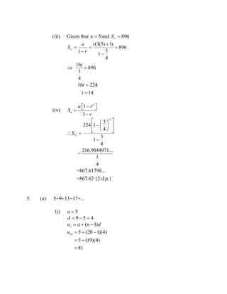 (iii) Given that 5u  and 896S

(3(5) 1)
896
31 1
4
16
896
1
4
16 224
14
a t
S
r
t
t
t


  
 
 


(iv)
1
1
n
n
a r
S
r
  

12
12
3
224 1
4
3
1
4
216.9044971...
=
1
4
=867.61798...
=867.62 {2 d.p.}
S
  
  
   

5. (a) 5+9+13+17+...
(i) 5a 
9 5 4d   
( 1)n
u a n d  
20
5 (20 1)(4)
5 (19)(4)
81
u   
 

 