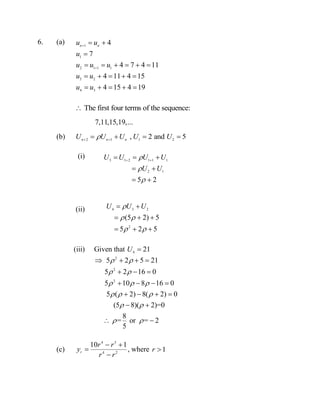 6. (a)
The first four terms of the sequence:
7,11,15,19,...
(b) 2 1
,n n n
U U U 
  1 2
2 and 5U U 
(i)
(ii)
(iii) Given that 4
21U 
2
2
2
5 2 5 21
5 2 16 0
5 10 8 16 0
5 ( 2) 8( 2) 0
(5 8)( 2)=0
8
= or = 2
5
 
 
  
  
 
 
   
  
   
   
 
 
(c)
4 3
4 2
10 1
r
r r
y
r r
 


, where 1r 
1
1
2 1 1 1
3 2
4 3
4
7
4 7 4 11
4 11 4 15
4 15 4 19
n n
u u
u
u u u
u u
u u


 

     
    
    
3 1 2 1 1 1
2 1
5 2
U U U U
U U



 
  
 
 
4 3 2
2
(5 2) 5
5 2 5
U U U
 
 
 
  
  
 