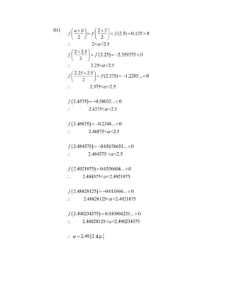 (ii)
 
 
2 3
(2.5) 0.125 0
2 2
2< <2.5
2 2.5
2.25 2.359375 0
2
2.25< <2.5
2.25 2.5
(2.375) 1.2285... 0
2
2.375< <2.5
2.4375 0.580
a b
f f f
f f
f f
f



    
      
   

 
    
 

 
    
 

 
 
 
 
32... 0
2.4375< <2.5
2.46875 0.2348... 0
2.46875< <2.5
2.484375 0.05676651... 0
2.484375 < <2.5
2.4921875 0.0336604... 0
2.484375< <2.4921875
2.488
f
f
f
f






  

  

 

 
 
 
28125 0.011666... 0
2.48828125< <2.4921875
2.490234375 0.010968231... 0
2.48828125< <2.490234375
2.49 2 d.p.
f



  

 

 
 