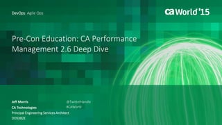 Pre-Con Education: CA Performance
Management 2.6 Deep Dive
Jeff Morris
DevOps: Agile Ops
CA Technologies
Principal Engineering Services Architect
DO5X82E
@TwitterHandle
#CAWorld
 