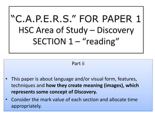 Part ii
• This paper is about language and/or visual form, features,
techniques and how they create meaning (images), which
represents some concept of Discovery.
• Consider the mark value of each section and allocate time
appropriately.
“C.A.P.E.R.S.” FOR PAPER 1
HSC Area of Study – Discovery
SECTION 1 – “reading”
 