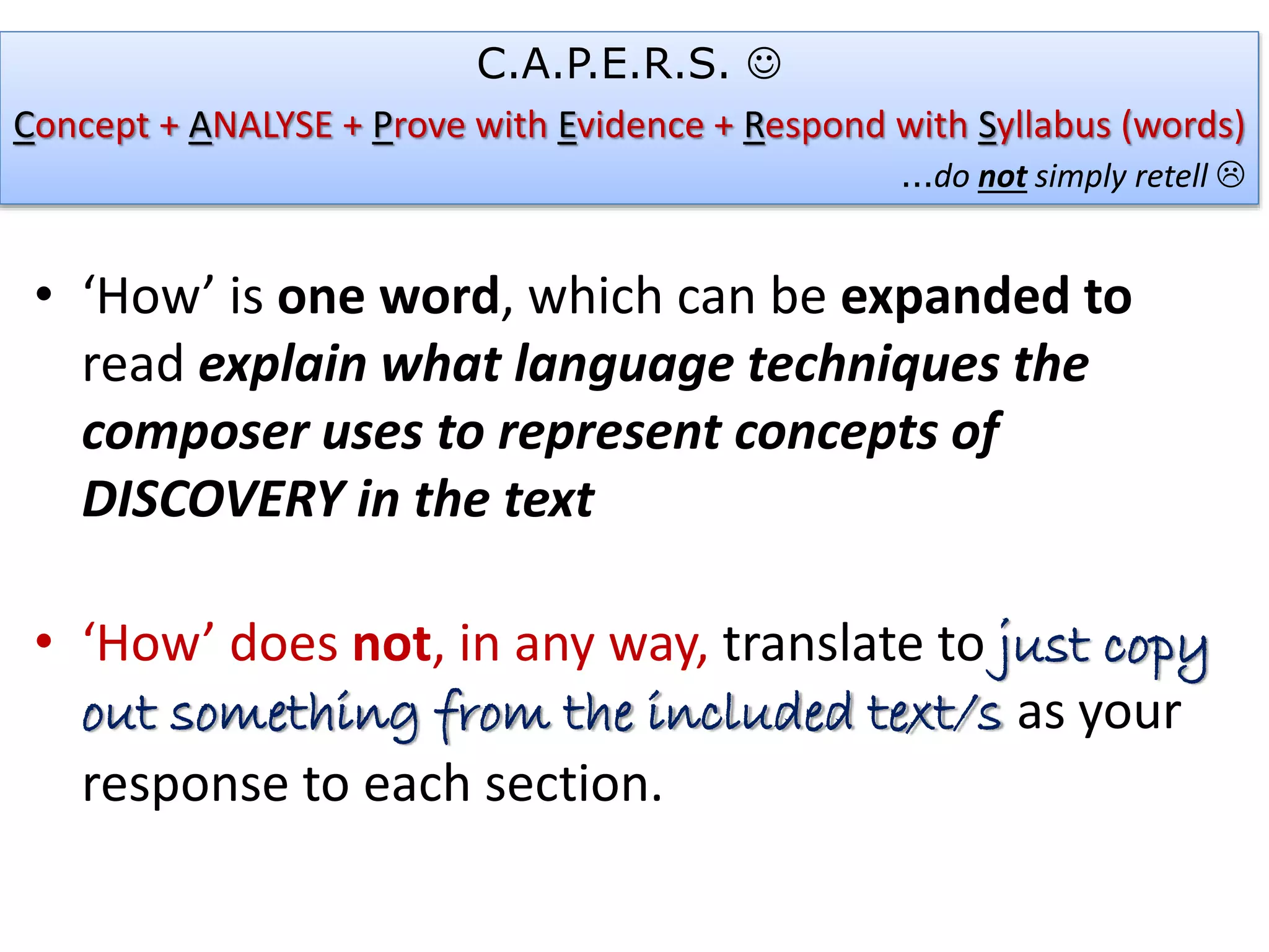 • ‘How’ is one word, which can be expanded to
read explain what language techniques the
composer uses to represent concepts of
DISCOVERY in the text
• ‘How’ does not, in any way, translate to just copy
out something from the included text/s as your
response to each section.
C.A.P.E.R.S. 
Concept + ANALYSE + Prove with Evidence + Respond with Syllabus (words)
…do not simply retell 
 