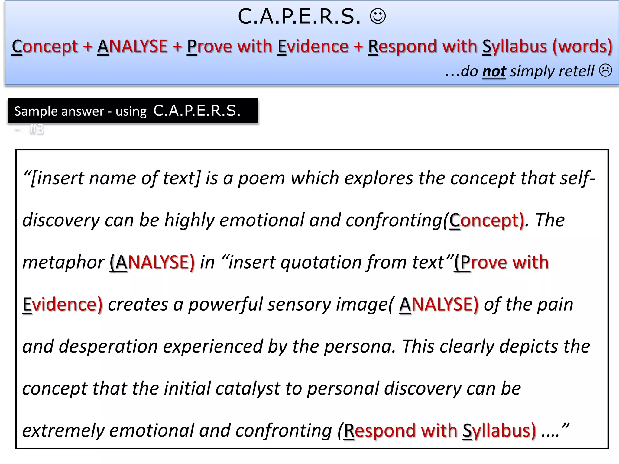 “[insert name of text] is a poem which explores the concept that self-
discovery can be highly emotional and confronting(Concept). The
metaphor (ANALYSE) in “insert quotation from text”(Prove with
Evidence) creates a powerful sensory image( ANALYSE) of the pain
and desperation experienced by the persona. This clearly depicts the
concept that the initial catalyst to personal discovery can be
extremely emotional and confronting (Respond with Syllabus) .…”
C.A.P.E.R.S. 
Concept + ANALYSE + Prove with Evidence + Respond with Syllabus (words)
…do not simply retell 
Sample answer - using C.A.P.E.R.S.
- #3
 