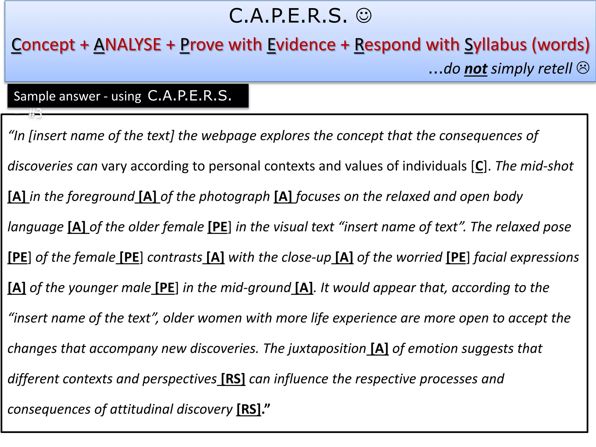 “In [insert name of the text] the webpage explores the concept that the consequences of
discoveries can vary according to personal contexts and values of individuals [C]. The mid-shot
[A] in the foreground [A] of the photograph [A] focuses on the relaxed and open body
language [A] of the older female [PE] in the visual text “insert name of text”. The relaxed pose
[PE] of the female [PE] contrasts [A] with the close-up [A] of the worried [PE] facial expressions
[A] of the younger male [PE] in the mid-ground [A]. It would appear that, according to the
“insert name of the text”, older women with more life experience are more open to accept the
changes that accompany new discoveries. The juxtaposition [A] of emotion suggests that
different contexts and perspectives [RS] can influence the respective processes and
consequences of attitudinal discovery [RS].”
Sample answer - using C.A.P.E.R.S.
- #3
C.A.P.E.R.S. 
Concept + ANALYSE + Prove with Evidence + Respond with Syllabus (words)
…do not simply retell 
 
