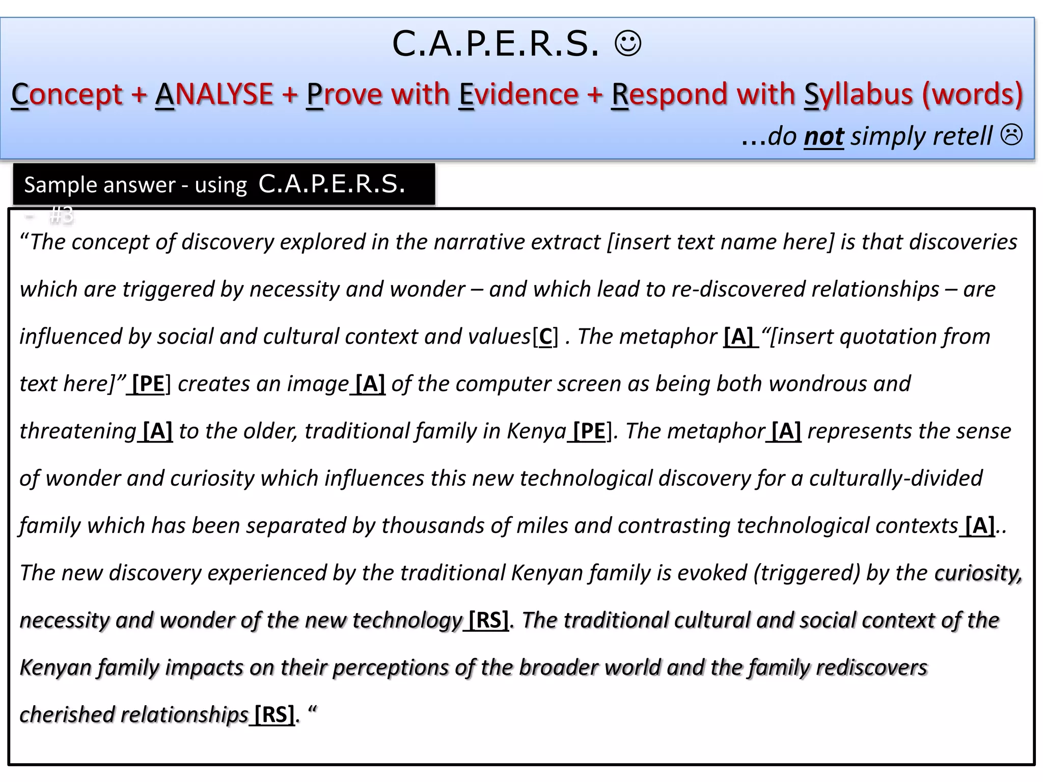 “The concept of discovery explored in the narrative extract [insert text name here] is that discoveries
which are triggered by necessity and wonder – and which lead to re-discovered relationships – are
influenced by social and cultural context and values[C] . The metaphor [A] “[insert quotation from
text here]” [PE] creates an image [A] of the computer screen as being both wondrous and
threatening [A] to the older, traditional family in Kenya [PE]. The metaphor [A] represents the sense
of wonder and curiosity which influences this new technological discovery for a culturally-divided
family which has been separated by thousands of miles and contrasting technological contexts [A]..
The new discovery experienced by the traditional Kenyan family is evoked (triggered) by the curiosity,
necessity and wonder of the new technology [RS]. The traditional cultural and social context of the
Kenyan family impacts on their perceptions of the broader world and the family rediscovers
cherished relationships [RS]. “
C.A.P.E.R.S. 
Concept + ANALYSE + Prove with Evidence + Respond with Syllabus (words)
…do not simply retell 
Sample answer - using C.A.P.E.R.S.
- #3
 
