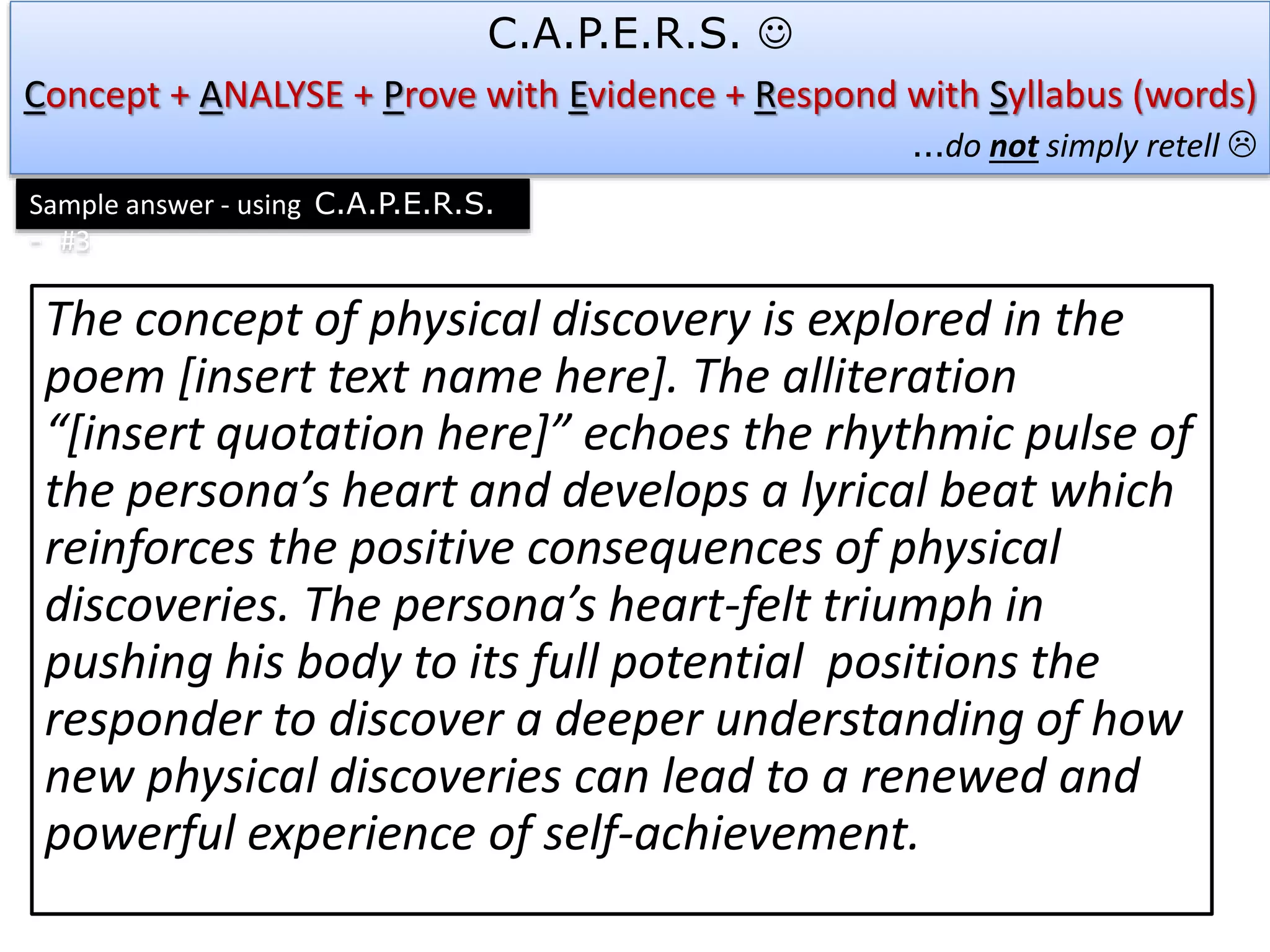 The concept of physical discovery is explored in the
poem [insert text name here]. The alliteration
“[insert quotation here]” echoes the rhythmic pulse of
the persona’s heart and develops a lyrical beat which
reinforces the positive consequences of physical
discoveries. The persona’s heart-felt triumph in
pushing his body to its full potential positions the
responder to discover a deeper understanding of how
new physical discoveries can lead to a renewed and
powerful experience of self-achievement.
C.A.P.E.R.S. 
Concept + ANALYSE + Prove with Evidence + Respond with Syllabus (words)
…do not simply retell 
Sample answer - using C.A.P.E.R.S.
- #3
 