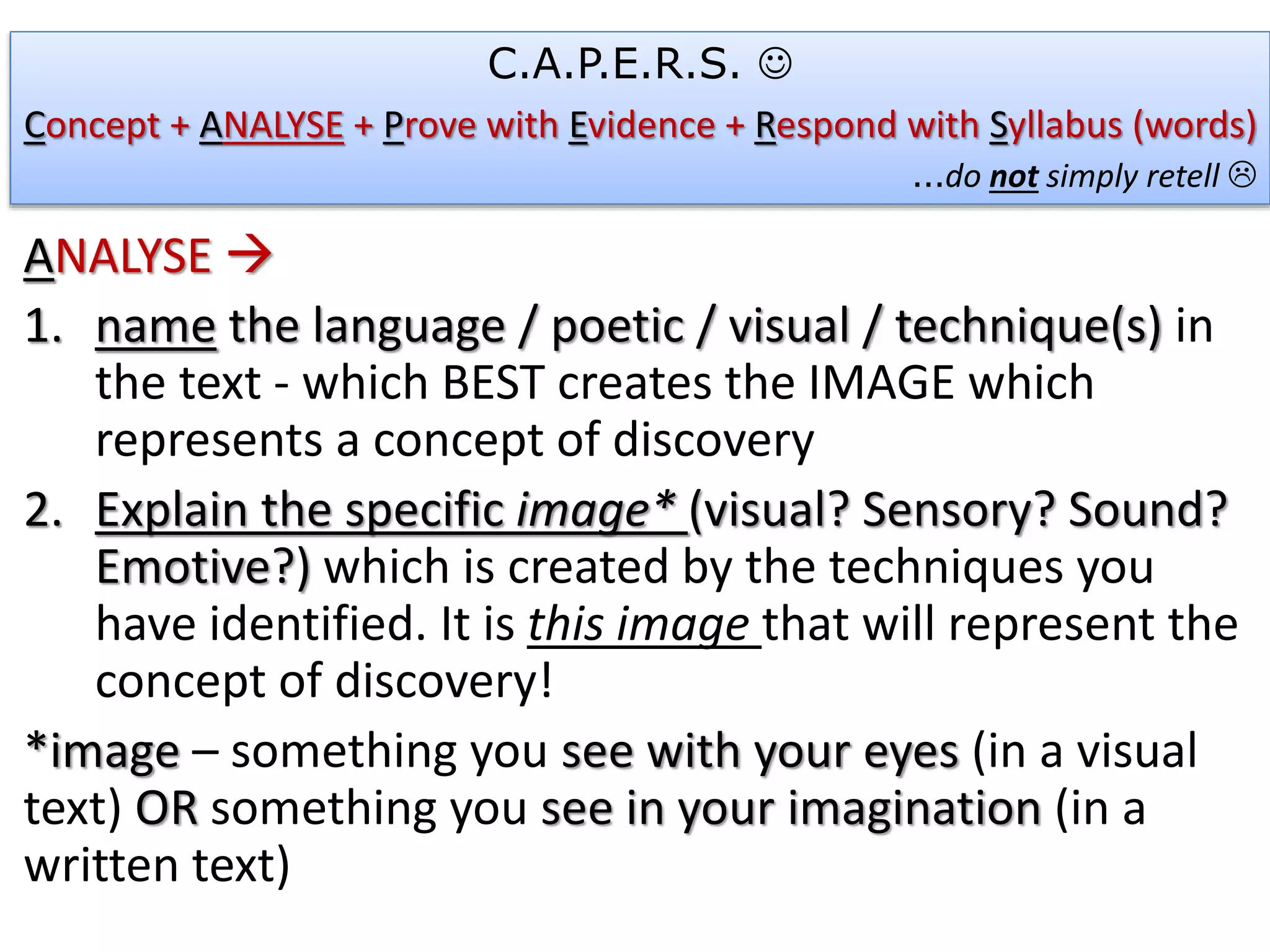 ANALYSE 
1. name the language / poetic / visual / technique(s) in
the text - which BEST creates the IMAGE which
represents a concept of discovery
2. Explain the specific image* (visual? Sensory? Sound?
Emotive?) which is created by the techniques you
have identified. It is this image that will represent the
concept of discovery!
*image – something you see with your eyes (in a visual
text) OR something you see in your imagination (in a
written text)
C.A.P.E.R.S. 
Concept + ANALYSE + Prove with Evidence + Respond with Syllabus (words)
…do not simply retell 
 