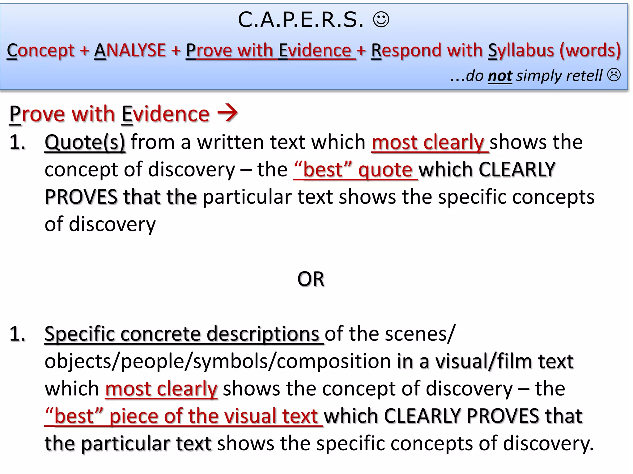 C.A.P.E.R.S. 
Concept + ANALYSE + Prove with Evidence + Respond with Syllabus (words)
…do not simply retell 
Prove with Evidence 
1. Quote(s) from a written text which most clearly shows the
concept of discovery – the “best” quote which CLEARLY
PROVES that the particular text shows the specific concepts
of discovery
OR
1. Specific concrete descriptions of the scenes/
objects/people/symbols/composition in a visual/film text
which most clearly shows the concept of discovery – the
“best” piece of the visual text which CLEARLY PROVES that
the particular text shows the specific concepts of discovery.
 
