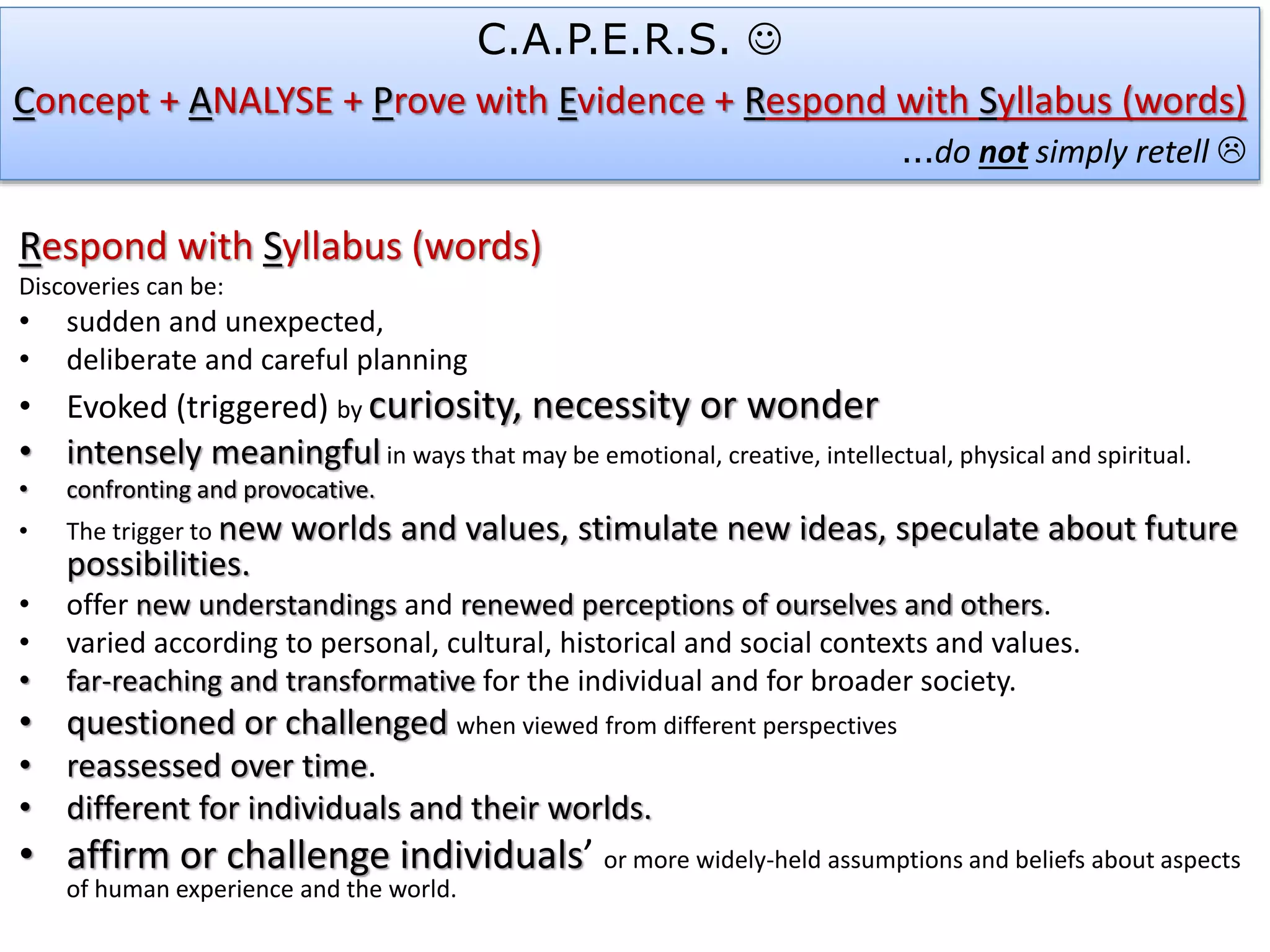 Respond with Syllabus (words)
Discoveries can be:
• sudden and unexpected,
• deliberate and careful planning
• Evoked (triggered) by curiosity, necessity or wonder
• intensely meaningful in ways that may be emotional, creative, intellectual, physical and spiritual.
• confronting and provocative.
• The trigger to new worlds and values, stimulate new ideas, speculate about future
possibilities.
• offer new understandings and renewed perceptions of ourselves and others.
• varied according to personal, cultural, historical and social contexts and values.
• far-reaching and transformative for the individual and for broader society.
• questioned or challenged when viewed from different perspectives
• reassessed over time.
• different for individuals and their worlds.
• affirm or challenge individuals’ or more widely-held assumptions and beliefs about aspects
of human experience and the world.
C.A.P.E.R.S. 
Concept + ANALYSE + Prove with Evidence + Respond with Syllabus (words)
…do not simply retell 
 