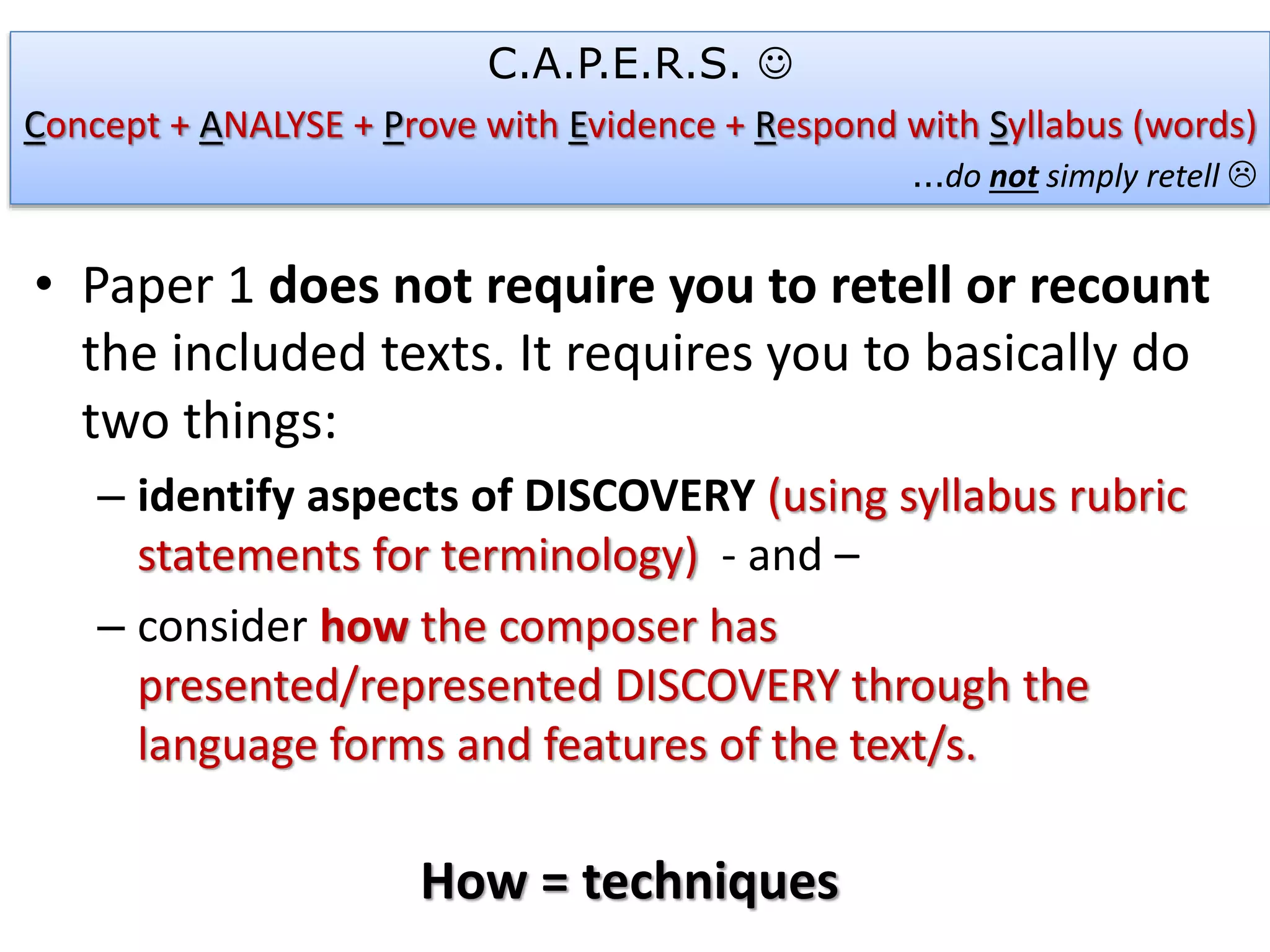 • Paper 1 does not require you to retell or recount
the included texts. It requires you to basically do
two things:
– identify aspects of DISCOVERY (using syllabus rubric
statements for terminology) - and –
– consider how the composer has
presented/represented DISCOVERY through the
language forms and features of the text/s.
How = techniques
C.A.P.E.R.S. 
Concept + ANALYSE + Prove with Evidence + Respond with Syllabus (words)
…do not simply retell 
 