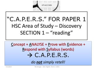 “C.A.P.E.R.S.” FOR PAPER 1
HSC Area of Study – Discovery
SECTION 1 – “reading”
Concept + ANALYSE + Prove with Evidence +
Respond with Syllabus (words)
 C.A.P.E.R.S.
do not simply retell!
7/1/2015 Ms Krieger - Adv. English. Term 2. 2015
 
