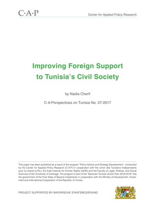 Improving Foreign Support
to Tunisia’s Civil Society
by Nadia Cherif
C·A·Perspectives on Tunisia No. 07-2017
Center for Applied Policy ResearchC·A·P
This paper has been published as a result of the program “Policy Advice and Strategy Development”, conducted
by the Center for Applied Policy Research (C·A·P) in cooperation with the Union des Tuni­siens Indépendants
pour la Liberté (UTIL), the Arab Institute for Human Rights (AIHR) and the Faculty of Legal, Political, and Social
Sciences of the University of Carthage. The program is part of the “Bavarian-Tunisian Action Plan 2016-2018“ that
the government of the Free State of Bavaria implements in cooperation with the Ministry of Development, Invest-
ment and international Cooperation of the Republic of Tunisia.
Project supported by BAYERISCHE STAATSREGIERUNG
 