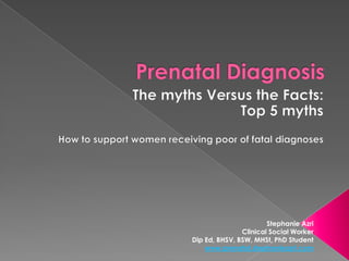 Prenatal Diagnosis The myths Versus the Facts:  Top 5 myths How to support women receiving poor of fatal diagnoses Stephanie Azri Clinical Social Worker Dip Ed, BHSV, BSW, MHSt, PhD Student www.prenatal.stephanieazri.com 