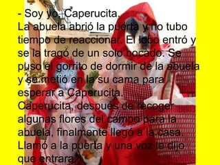 - Soy yo, Caperucita.La abuela abrió la puerta y no tubo tiempo de reaccionar. El lobo entró y se la tragó de un solo bocado. Se puso el gorrito de dormir de la abuela y se metió en la su cama para esperar a Caperucita.Caperucita, después de recoger algunas flores del campo para la abuela, finalmente llegó a la casa. Llamó a la puerta y una voz le dijo que entrara.Cuando Caperucita entró y se acercó a la cama notó que la abuela estaba muy cambiada. Y preguntó:
