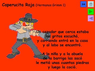 Caperucita Roja   (Hermanos Grimm 1) Un cazador que cerca estaba los gritos escuchó, y corriendo entró en la casa y al lobo se encontró. A la niña y a la abuela de la barriga las sacó le metió unas cuantas piedras y luego la coció. 3/4 