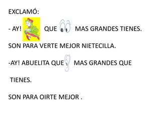EXCLAMÓ:
- AY! QUE MAS GRANDES TIENES.
SON PARA VERTE MEJOR NIETECILLA.
-AY! ABUELITA QUE MAS GRANDES QUE
TIENES.
SON PARA OIRTE MEJOR .