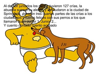 Al decidir juntarlos los perros tuvieron 127 crías, la
abuelita superó su alergia y se mudaron a la ciudad de
Springfield, donaron tres cuartas partes de las crías a los
ciudadanos y fueron felices con sus perros a los que
llamaron Juan Junior 1, Junior 2...
Y cuento contado cuento acabado
 