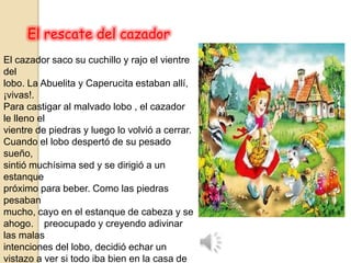 El rescate del cazador
El cazador saco su cuchillo y rajo el vientre
del
lobo. La Abuelita y Caperucita estaban allí,
¡vivas!.
Para castigar al malvado lobo , el cazador
le lleno el
vientre de piedras y luego lo volvió a cerrar.
Cuando el lobo despertó de su pesado
sueño,
sintió muchísima sed y se dirigió a un
estanque
próximo para beber. Como las piedras
pesaban
mucho, cayo en el estanque de cabeza y se
ahogo. preocupado y creyendo adivinar
las malas
intenciones del lobo, decidió echar un
vistazo a ver si todo iba bien en la casa de
 