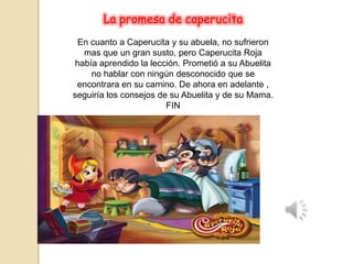 La promesa de caperucita
En cuanto a Caperucita y su abuela, no sufrieron
mas que un gran susto, pero Caperucita Roja
había aprendido la lección. Prometió a su Abuelita
no hablar con ningún desconocido que se
encontrara en su camino. De ahora en adelante ,
seguiría los consejos de su Abuelita y de su Mama.
FIN
 
