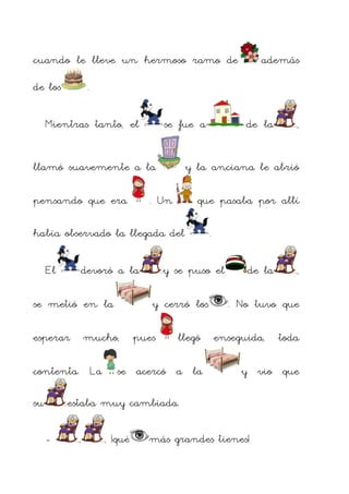 cuando le lleve un hermoso ramo de
de los

.

Mientras tanto, el

se fue a

llamó suavemente a la
pensando que era

El

. Un

devoró a la

se metió en la
esperar

contenta. La

.

y se puso el

pues

llegó

se acercó a la

de la

,

, ¡qué

,

. No tuvo que
enseguida,

toda

y vio que

estaba muy cambiada.
-

,

que pasaba por allí

y cerró los

mucho,

de la

y la anciana le abrió

había observado la llegada del

su

además

más grandes tienes!

 