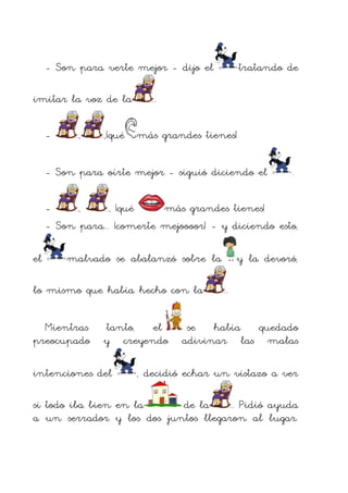 - Son para verte mejor - dijo el
imitar la voz de la
-

,

tratando de

.

,¡qué más grandes tienes!

- Son para oírte mejor - siguió diciendo el

.

,
, ¡qué
más grandes tienes!
- Son para... ¡comerte mejoooor! - y diciendo esto,
el

malvado se abalanzó sobre la

lo mismo que había hecho con la
Mientras
preocupado

tanto, el
y creyendo

intenciones del

y la devoró,
.

se había quedado
adivinar las malas

, decidió echar un vistazo a ver

si todo iba bien en la
de la
. Pidió ayuda
a un serrador y los dos juntos llegaron al lugar.

 