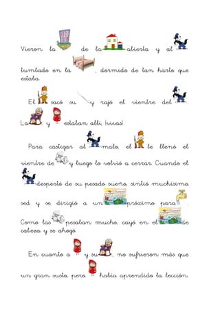 Vieron la

de la

tumbado en la
estaba.
El
La

, dormido de tan harto que

sacó su
y

y rajó el vientre del

.

estaban allí, ¡vivas!.

Para castigar al
vientre de

abierta y al

malo, el

le llenó el

y luego lo volvió a cerrar. Cuando el

despertó de su pesado sueño, sintió muchísima
sed y se dirigió a un

próximo para

Como las
pesaban mucho, cayó en el
cabeza y se ahogó.
En cuanto a

y su

un gran susto, pero

.
de

, no sufrieron más que
había aprendido la lección.

 