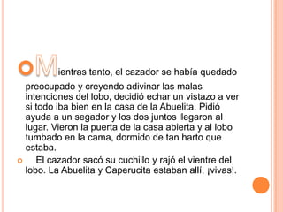 ientras tanto, el cazador se había quedado
preocupado y creyendo adivinar las malas
intenciones del lobo, decidió echar un vistazo a ver
si todo iba bien en la casa de la Abuelita. Pidió
ayuda a un segador y los dos juntos llegaron al
lugar. Vieron la puerta de la casa abierta y al lobo
tumbado en la cama, dormido de tan harto que
estaba.

El cazador sacó su cuchillo y rajó el vientre del
lobo. La Abuelita y Caperucita estaban allí, ¡vivas!.

 