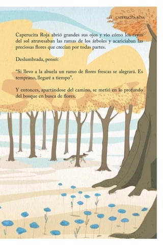 11 | CAPERUCITA ROJA
Caperucita Roja abrió grandes sus ojos y vio cómo los rayos
del sol atravesaban las ramas de los árboles y acariciaban las
preciosas flores que crecían por todas partes.
Deslumbrada, pensó:
“Si llevo a la abuela un ramo de flores frescas se alegrará. Es
temprano, llegaré a tiempo”.
Y entonces, apartándose del camino, se metió en lo profundo
del bosque en busca de flores.
11 | CAPERUCITA ROJA
Caperucita roja.indd 11 17/09/2014 11:42:12
 