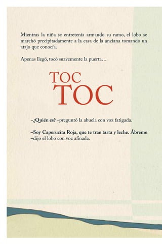 Mientras la niña se entretenía armando su ramo, el lobo se
marchó precipitadamente a la casa de la anciana tomando un
atajo que conocía.
Apenas llegó, tocó suavemente la puerta…
−¿Quién es? –preguntó la abuela con voz fatigada.
–Soy Caperucita Roja, que te trae tarta y leche. Ábreme
–dijo el lobo con voz afinada.
TOC
TOC
Caperucita roja.indd 12 17/09/2014 11:42:21
 