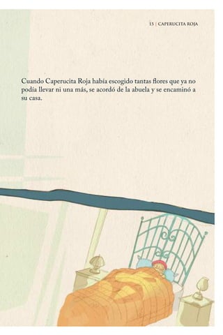 15 | CAPERUCITA ROJA
Cuando Caperucita Roja había escogido tantas flores que ya no
podía llevar ni una más, se acordó de la abuela y se encaminó a
su casa.
15 | CAPERUCITA ROJA
Caperucita roja.indd 15 17/09/2014 11:42:27
 