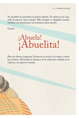 17 | CAPERUCITA ROJA
¡Abuela!
Pero no obtuvo respuesta. Entonces se acercó a la cama y corrió
las cortinas. Allí estaba la abuela, con la cofia bien calzada en la
cabeza y un aspecto extraño.
17 | CAPERUCITA ROJA
¡Abuelita!
Se asombró al encontrar la puerta abierta. Al entrar en la casa,
todo le pareció muy extraño. Ella siempre se alegraba cuando
visitaba a la abuela pero esa mañana sentía miedo...
Llamó:
Caperucita roja.indd 17 17/09/2014 11:42:33
 
