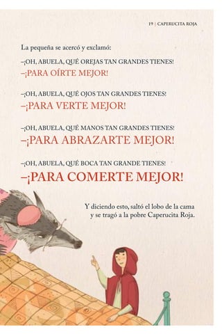 19 | CAPERUCITA ROJA
–¡OH, ABUELA, QUÉ OREJAS TAN GRANDES TIENES!
–¡PARA OÍRTE MEJOR!
–¡OH, ABUELA, QUÉ OJOS TAN GRANDES TIENES!
–¡PARA VERTE MEJOR!
–¡OH, ABUELA, QUÉ MANOS TAN GRANDES TIENES!
–¡PARA ABRAZARTE MEJOR!
–¡OH, ABUELA, QUÉ BOCA TAN GRANDE TIENES!
–¡PARA COMERTE MEJOR!
19 | CAPERUCITA ROJA
La pequeña se acercó y exclamó:
Y diciendo esto, saltó el lobo de la cama
y se tragó a la pobre Caperucita Roja.
Caperucita roja.indd 19 17/09/2014 11:42:40
 