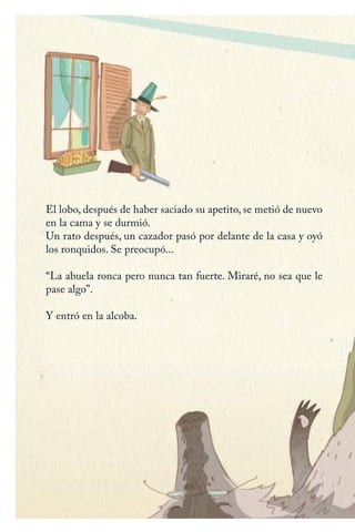 El lobo, después de haber saciado su apetito, se metió de nuevo
en la cama y se durmió.
Un rato después, un cazador pasó por delante de la casa y oyó
los ronquidos. Se preocupó...
“La abuela ronca pero nunca tan fuerte. Miraré, no sea que le
pase algo”.
Y entró en la alcoba.
Caperucita roja.indd 20 17/09/2014 11:42:44
 