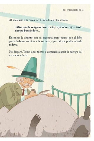 21 | CAPERUCITA ROJA
Al acercarse a la cama vio tumbado en ella al lobo.
–Mira donde vengo a encontrarte, viejo lobo –dijo–; tanto
tiempo buscándote...
Entonces le apuntó con su escopeta, pero pensó que el lobo
podía haberse comido a la anciana y que tal vez podía salvarla
todavía.
No disparó. Tomó unas tijeras y comenzó a abrir la barriga del
malvado animal.
21 | CAPERUCITA ROJA
Caperucita roja.indd 21 17/09/2014 11:42:45
 