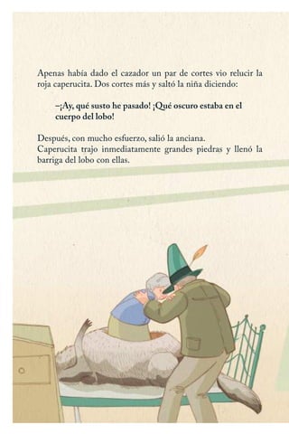 Apenas había dado el cazador un par de cortes vio relucir la
roja caperucita. Dos cortes más y saltó la niña diciendo:
–¡Ay, qué susto he pasado! ¡Qué oscuro estaba en el
cuerpo del lobo!
Después, con mucho esfuerzo, salió la anciana.
Caperucita trajo inmediatamente grandes piedras y llenó la
barriga del lobo con ellas.
Caperucita roja.indd 22 17/09/2014 11:42:49
 