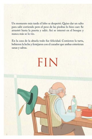 Un momento más tarde el lobo se despertó. Quiso dar un salto
para salir corriendo pero el peso de las piedras lo hizo caer. Se
arrastró hasta la puerta y salió. Así se internó en el bosque y
nunca más se lo vio.
En la casa de la abuela todo fue felicidad. Comieron la tarta,
bebieron la leche y festejaron con el cazador que ambas estuvieran
sanas y salvas.
FIN
Caperucita roja.indd 24 17/09/2014 11:42:55
 