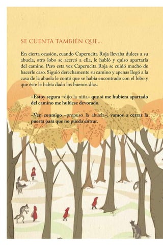 SE CUENTA TAMBIÉN QUE...
En cierta ocasión, cuando Caperucita Roja llevaba dulces a su
abuela, otro lobo se acercó a ella, le habló y quiso apartarla
del camino. Pero esta vez Caperucita Roja se cuidó mucho de
hacerle caso. Siguió derechamente su camino y apenas llegó a la
casa de la abuela le contó que se había encontrado con el lobo y
que éste le había dado los buenos días.
−Estoy segura –dijo la niña− que si me hubiera apartado
del camino me hubiese devorado.
−Ven conmigo –propuso la abuela−, vamos a cerrar la
puerta para que no pueda entrar.
Caperucita roja.indd 26 17/09/2014 11:43:00
 