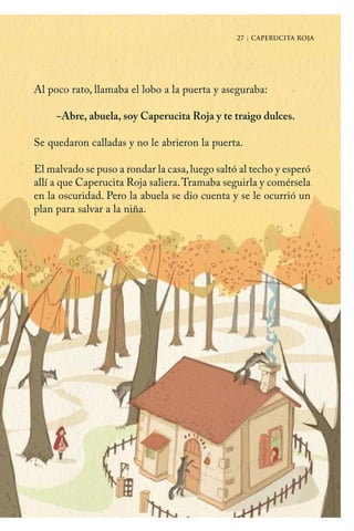 27 | CAPERUCITA ROJA
Al poco rato, llamaba el lobo a la puerta y aseguraba:
−Abre, abuela, soy Caperucita Roja y te traigo dulces.
Se quedaron calladas y no le abrieron la puerta.
El malvado se puso a rondar la casa,luego saltó al techo y esperó
allí a que Caperucita Roja saliera.Tramaba seguirla y comérsela
en la oscuridad. Pero la abuela se dio cuenta y se le ocurrió un
plan para salvar a la niña.
27 | CAPERUCITA ROJA
Caperucita roja.indd 27 17/09/2014 11:43:02
 