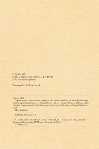© Eudeba 2014
Hecho el depósito que establece la Ley 11.723
Libro de edición argentina
Diseño gráfico: Malena Cascioli
Grimm, Jakob
Caperucita roja / Jakob Grimm y Wilhelm Karl Grimm ; adaptado por María Elena Cuter y
Cinthia Kuperman ; ilustrado por Diego Moscato. - 1a ed. - Ciudad Autónoma de Buenos Aires
: Eudeba; Organización de Estados Iberoamericanos para la Educación, la Ciencia y la Cultura,
2014.
32 p. ; 24x16 cm.
ISBN 978-950-23-2347-3
1. Cuentos Clásicos Infantiles. I. Grimm, Wilhelm Karl II. Cuter, María Elena, adapt. III.
Kuperman, Cinthia, adapt. IV. Moscato, Diego, ilus. V.Título
CDD 863.928 2
 