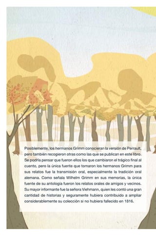 Posiblemente, los hermanos Grimm conocieran la versión de Perrault,
pero también recogieron otras como las que se publican en este libro.
Se podría pensar que fueron ellos los que cambiaron el trágico final al
cuento, pero la única fuente que tomaron los hermanos Grimm para
sus relatos fue la transmisión oral, especialmente la tradición oral
alemana. Como señala Wilhelm Grimm en sus memorias, la única
fuente de su antología fueron los relatos orales de amigos y vecinos.
Su mayor informante fue la señora Viehmann, quien les contó una gran
cantidad de historias y seguramente hubiera contribuido a ampliar
considerablemente su colección si no hubiera fallecido en 1816.
Caperucita roja.indd 30 17/09/2014 11:43:10
 