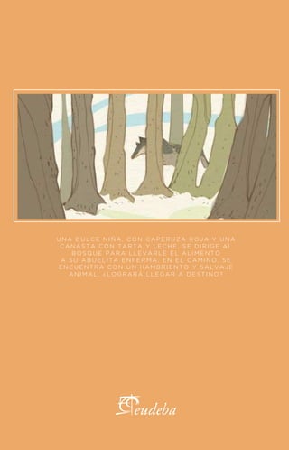 ILUSTRADO POR DIEGO MOSCATO
CAPERUCITA ROJA
HERMANOS GRIMM
UNA DULCE NIÑA, CON CAPERUZA ROJA Y UNA
CANASTA CON TARTA Y LECHE, SE DIRIGE AL
BOSQUE PARA LLEVARLE EL ALIMENTO
A SU ABUELITA ENFERMA. EN EL CAMINO, SE
ENCUENTRA CON UN HAMBRIENTO Y SALVAJE
ANIMAL. ¿LOGRARÁ LLEGAR A DESTINO?
 